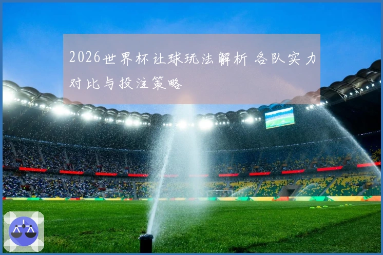 2026世界杯让球玩法解析 各队实力对比与投注策略
