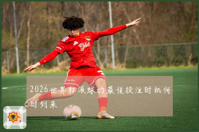 2026世界杯滚球的最佳投注时机何时到来